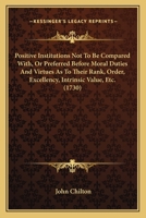 Positive Institutions Not To Be Compared With, Or Preferred Before Moral Duties And Virtues As To Their Rank, Order, Excellency, Intrinsic Value, Etc. 1165468492 Book Cover