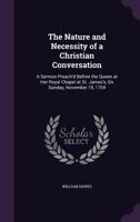 The Nature and Necessity of a Christian Conversation: A Sermon Preach'd Before the Queen at Her Royal Chapel at St. James's, on Sunday, November 19, 1704 1359319905 Book Cover