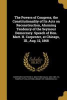 The Powers of Congress, the Constitutionality of Its Acts on Reconstruction, Alarming Tendency of the Seymour Democracy. Speech of Hon. Matt. H. Carpenter, at Chicago, Ill., Aug. 12, 1868 114950479X Book Cover