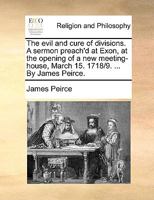 The evil and cure of divisions. A sermon preach'd at Exon, at the opening of a new meeting-house, March 15. 1718/9. ... By James Peirce. 1175300136 Book Cover