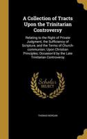 A Collection of Tracts Upon the Trinitarian Controversy: Relating to the Right of Private Judgment, the Sufficiency of Scripture, and the Terms of Church-Communion; Upon Christian Principles; Occasion 1177941376 Book Cover