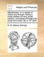 Miscellanies: or, a variety of notion and thought. Being a small treatise of many small matters, consisting of things both moral and divine. By H. W. Gent. 1170845975 Book Cover