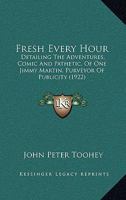 Fresh Every Hour: Detailing the Adventures, Comic and Pathetic of One Jimmy Martin, Purveyor of Publicity, a Young Gentleman Possessing Sublime Nerve, Whimsical Imagination, Colossal Impudence, and, W 9356311072 Book Cover