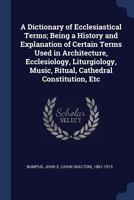 A Dictionary of Ecclesiastical Terms; Being a History and Explanation of Certain Terms Used in Architecture, Ecclesiology, Liturgiology, Music, Ritual, Cathedral Constitution, Etc 1018601279 Book Cover