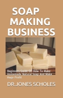 SOAP MAKING BUSINESS: Beginners Guide On How To Make Homemade Natural Soap And Make Huge Profit B087SJXMNJ Book Cover