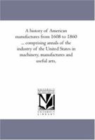 A history of American manufactures from 1608 to 1860 ... comprising annals of the industry of the United States in machinery, manufactures and useful arts,: Vol. 2 1425565042 Book Cover