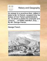An answer to a scurrilous libel, intitled A letter to Mr. G. French, occasion'd by his history of Col. Parke's administration, &c. To which is added ... Hamilton, Esq; ... By Mr. George French. 1170381324 Book Cover