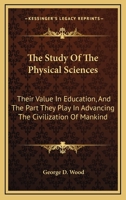 The Study of the Physical Sciences; Their Value in Education and the Part They Play in Advancing the Civilization of Mankind. An Essay 0548584591 Book Cover