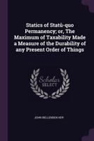 Statics of Statu-Quo Permanency: Or the Maximum of Taxability Made a Measure of the Durability of Any Present Order of Things 1341163520 Book Cover