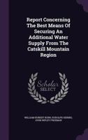 Report Concerning the Best Means of Securing an Additional Water Supply from the Catskill Mountain Region 1278509038 Book Cover