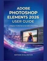 ADOBE PHOTOSHOP ELEMENTS 2026 USER GUIDE: A Beginner Friendly Step-by-Step Guide to Photo Editing B0GLGWP1X4 Book Cover
