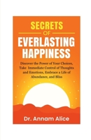 Secrets of EVERLASTING HAPPINESS: Discover the Power of Your Choices, Take Immediate Control of Thoughts and Emotions, Embrace A Life of Abundance and Bliss B0FPDHN18M Book Cover