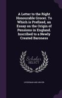 A Letter to the Right Honourable Grocer. to Which Is Prefixed, an Essay on the Origin of Pensions in England. Inscribed to a Newly Created Baroness 3337195857 Book Cover