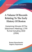A Volume Of Records Relating To The Early History Of Boston: Containing Minutes Of The Selectmen's Meetings, 1799 To And Including 1810 0548822514 Book Cover