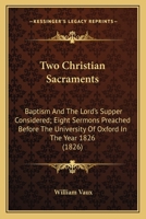 Two Christian Sacraments: Baptism And The Lord's Supper Considered; Eight Sermons Preached Before The University Of Oxford In The Year 1826 0548700567 Book Cover