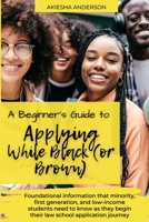 A Beginner's Guide to Applying While Black (or Brown): Foundational information that minority, first generation, and low-income students need to know as they begin their law school application journey 0578836858 Book Cover