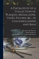 A Catalogue of a Collection of Plaques, Medallions, Vases, Figures, &c., in Coloured Jasper and Basa 1016954611 Book Cover