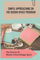 Simple Approaching On The Design Space Program: The Secrets To Master Cricut Design Space: Make And Edit Your First Project Design B09CGL82V2 Book Cover