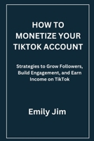 HOW TO MONETIZE YOUR TIKTOK ACCOUNT: Strategies to Grow Followers, Build Engagement, and Earn Income on TikTok B0H224NG8V Book Cover