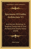 Specimens Of Gothic Architecture V1: And Ancient Buildings In England, Comprised In One Hundred And Twenty Views 1120752248 Book Cover