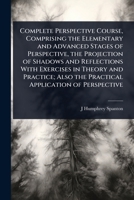 Complete Perspective Course, Comprising the Elementary and Advanced Stages of Perspective, the Projection of Shadows and Reflections With Exercises in ... Also the Practical Application of Perspective 1024095487 Book Cover