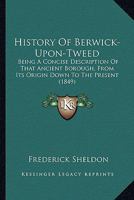 History of Berwick-Upon-Tweed: Being a Concise Description of That Ancient Borough, From Its Origin Down to the Present Time, to Which Are Added Notices of Tweedmouth, Spittal, Norham, Holy Island, Co 1357406800 Book Cover