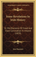 Some Revelations in Irish History: Or Old Elements of Creed and Class Conciliation in Ireland. Edited by Saxe Bannister 116491992X Book Cover