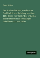 Der Stadtrechtsbrief, welchen der Graf Rudolf von Habsburg im Jahre 1264 denen von Winterthur ertheilte: eine Festschrift zur 600jährigen Jubelfeier (22. Juni 1864) (German Edition) 3386144330 Book Cover