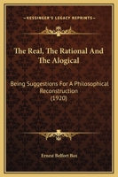 The Real, The Rational And The Alogical: Being Suggestions For A Philosophical Reconstruction 1164092723 Book Cover