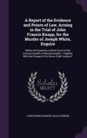 A Report of the Evidence and Points of Law, Arising in the Trial of John Francis Knapp, for the Murder of Joseph White, Esquire: Before the Supreme Judicial Court of the Commonwealth of Massachusetts: 1357025637 Book Cover