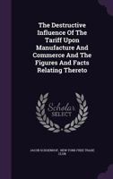The Destructive Influence Of The Tariff Upon Manufacture And Commerce And The Figures And Facts Relating Thereto 1240093896 Book Cover