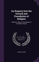 An Enquiry Into the Ground and Foundation of Religion: Wherein Is Shewn, That Religion Is Founded in Nature 1358322503 Book Cover