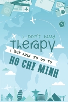 I Don't Need Therapy I Just Need To Go To Ho Chi Minh City: Ho Chi Minh City Travel Notebook / Vacation Journal / Diary / LogBook / Hand Lettering Funny Gift Idea For Travellers, Explorers, Backpacker 1661945597 Book Cover