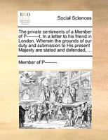 The private sentiments of a Member of P--------t. In a letter to his friend in London. Wherein the grounds of our duty and submission to His present Majesty are stated and defended, ... 114099252X Book Cover