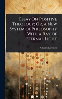 Essay On Positive Theology; Or, a New System of Philosophy With a Ray of Eternal Light 1023735962 Book Cover