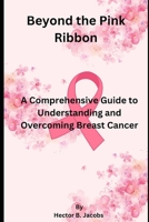 Beyond the Pink Ribbon: A Comprehensive Guide to Understanding and Overcoming Breast Cancer B0C91KG6Q5 Book Cover