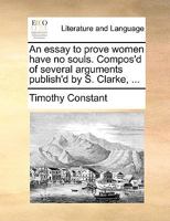 An Essay to Prove Women Have no Souls. Compos'd of Several Arguments Publish'd by S. Clarke, 117076388X Book Cover