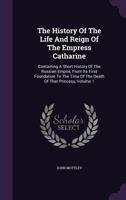 The History Of The Life And Reign Of The Empress Catharine: : Containing A Short History Of The Russian Empire, From Its First Foundation To The Time Of The Death Of That Princess, Volume 1... 1142269671 Book Cover