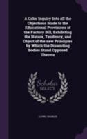 A Calm Inquiry Into All the Objections Made to the Educational Provisions of the Factory Bill, Exhibiting the Nature, Tendency, and Object of the New Principles by Which the Dissenting Bodies Stand Op 1355699185 Book Cover