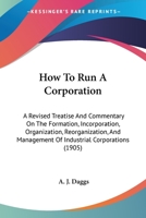 How to Run a Corporation: A Revised Treatise and Commentary on the Formation, Incorporation, Organization, Reorganization, and Management of Industrial Corporations (Classic Reprint) 1171643470 Book Cover