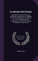 Le Dernier Roi D'arles: Épisode Des Grandes Chroniques Arlésiennes Comprenant Les Légendes Du Lion, Du Cheval Et De La Tarasque, Etc., Etc., Précédé ... D'arles, Depuis Son Origine Jusqu'à Ce Jour 1141975068 Book Cover