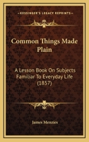 Common Things Made Plain: A Lesson Book On Subjects Familiar To Everyday Life 1436810876 Book Cover