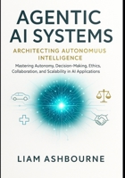 Agentic AI Systems: Architecting Autonomous Intelligence: Mastering Autonomy, Decision-Making, Ethics, Collaboration, and Scalability in AI ... Series: Pioneering Advanced Technologies) B0FNRF5RTR Book Cover