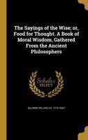 The Sayings of the Wise; Or, Food for Thought: A Book of Moral Wisdom, Gathered From the Ancient Philosophers 1016003919 Book Cover