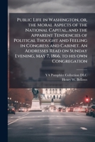 Public Life in Washington, Or, the Moral Aspects of the National Capital, and the Apparent Tendencies of Political Thought and Feeling in Congress and Cabinet. an Addresses Read on Sunday Evening, May 1175792306 Book Cover