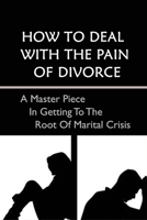 How To Deal With The Pain Of Divorce: A Master Piece In Getting To The Root Of Marital Crisis: A Guide To Getting Through The Pain And Emotions Of Divorce B099C5LN9H Book Cover