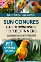 SUN CONURES CARE & OWNERSHIP FOR BEGINNERS: The Complete Guide to Care, Training, Breeding, Feeding, Nutrition, Habitat, Diet, Interaction, Cost, Nutrition, and Health for Happy, Vibrant Sun Conures B0FSDHHSCG Book Cover