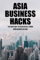 Asia Business Hacks: The Right Way To Successfully Grow Your Business In Asia: Techniques For Business Success In Asia B09BGKJ1CQ Book Cover