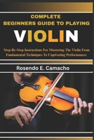 Complete Beginners Guide To Playing Violin: Step-By-Step Instructions For Mastering The Violin From Fundamental Techniques To Captivating Performances B0F6KXCWRP Book Cover