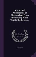 A Practical Abridgment of Election law; From the Issuing of the Writ to the Return .. 1346829667 Book Cover